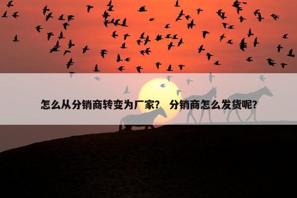 怎么从分销商转变为厂家？ 分销商怎么发货呢？