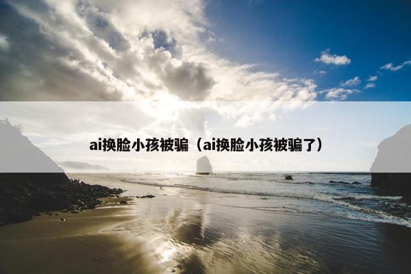 ai换脸小孩被骗（ai换脸小孩被骗了）