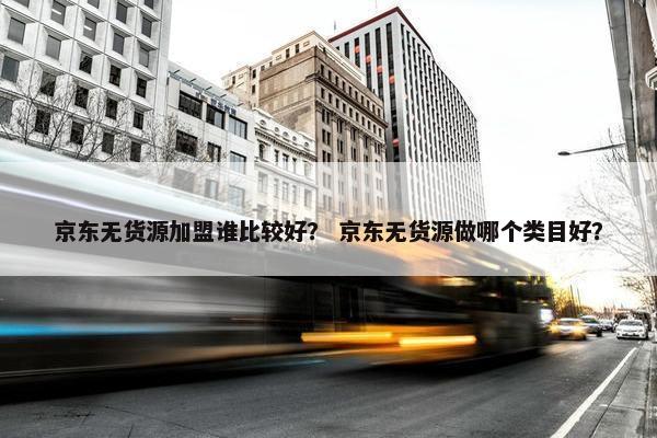 京东无货源加盟谁比较好？ 京东无货源做哪个类目好？