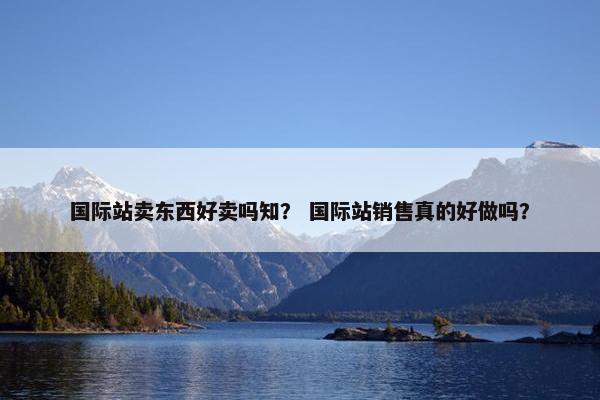 国际站卖东西好卖吗知？ 国际站销售真的好做吗？