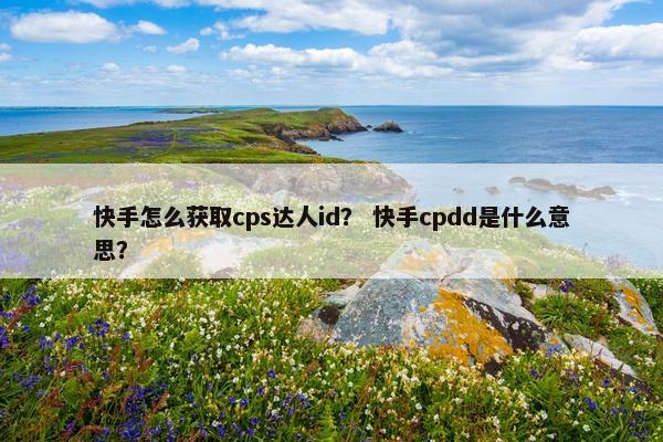 快手怎么获取cps达人id？ 快手cpdd是什么意思？