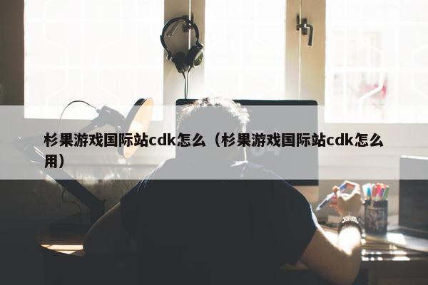 杉果游戏国际站cdk怎么（杉果游戏国际站cdk怎么用）