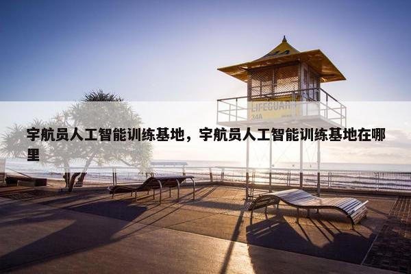 宇航员人工智能训练基地，宇航员人工智能训练基地在哪里