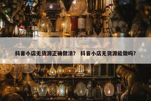 抖音小店无货源正确做法？ 抖音小店无货源能做吗？