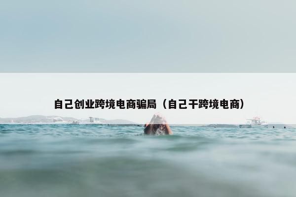 自己创业跨境电商骗局（自己干跨境电商）