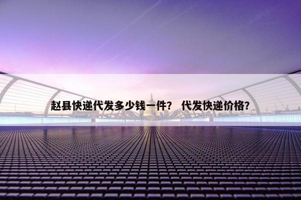 赵县快递代发多少钱一件？ 代发快递价格？