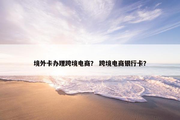 境外卡办理跨境电商？ 跨境电商银行卡？