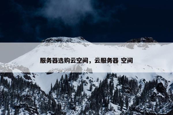 服务器选购云空间，云服务器 空间