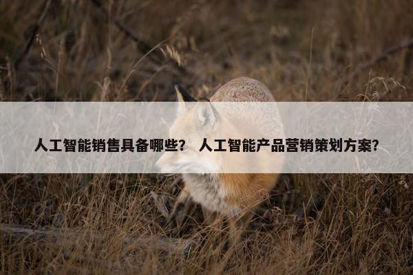 人工智能销售具备哪些？ 人工智能产品营销策划方案？
