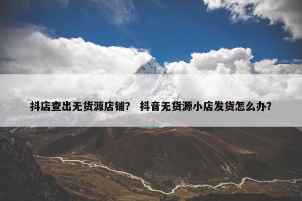 抖店查出无货源店铺？ 抖音无货源小店发货怎么办？