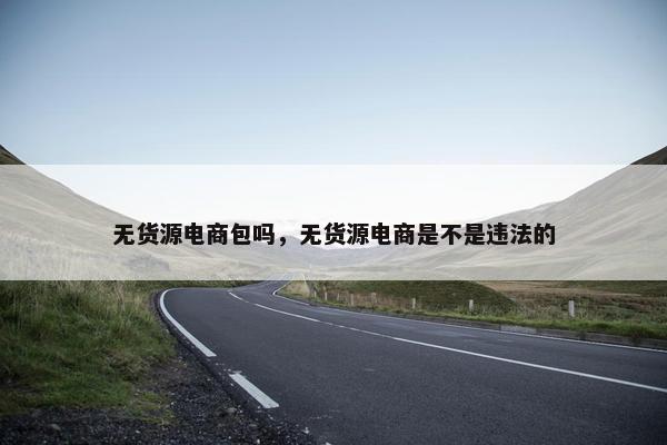 无货源电商包吗，无货源电商是不是违法的