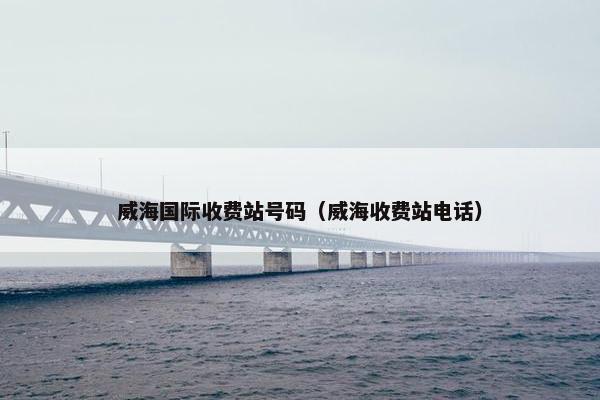 威海国际收费站号码（威海收费站电话）