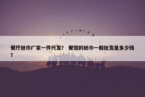 餐厅纸巾厂家一件代发？ 餐馆的纸巾一般批发是多少钱？