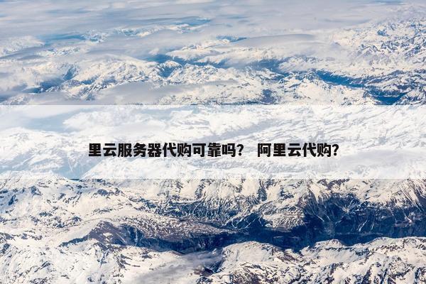 里云服务器代购可靠吗？ 阿里云代购？