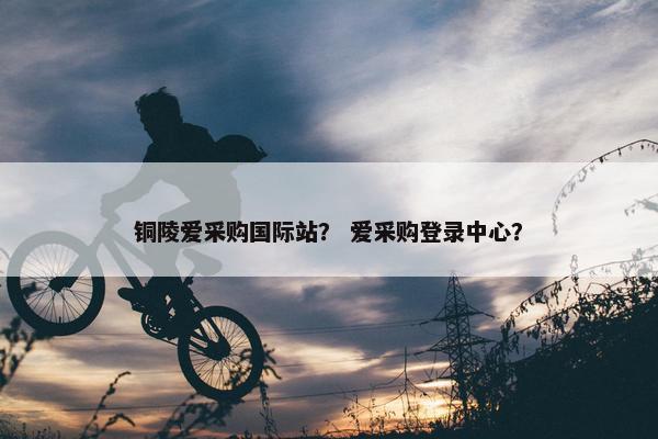 铜陵爱采购国际站？ 爱采购登录中心？